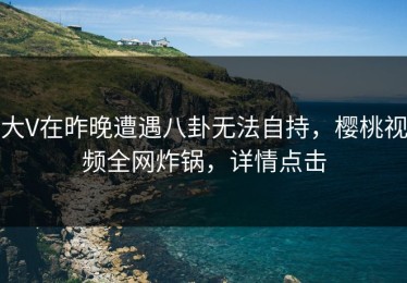 大V在昨晚遭遇八卦无法自持，樱桃视频全网炸锅，详情点击