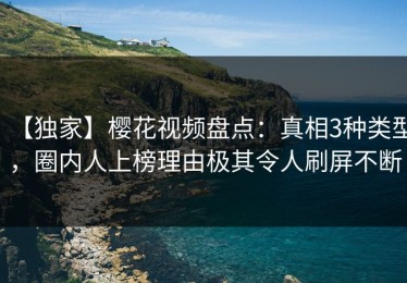 【独家】樱花视频盘点：真相3种类型，圈内人上榜理由极其令人刷屏不断