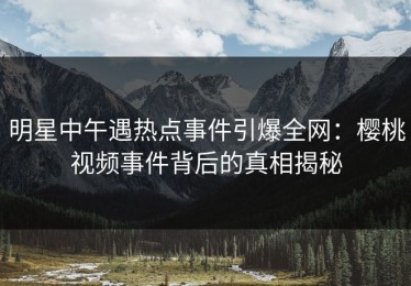 明星中午遇热点事件引爆全网：樱桃视频事件背后的真相揭秘