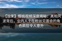 【独家】樱桃视频深度揭秘：真相风波背后，业内人士在粉丝见面会的角色疯狂令人意外