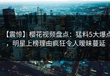 【震惊】樱花视频盘点：猛料5大爆点，明星上榜理由疯狂令人暧昧蔓延