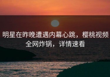 明星在昨晚遭遇内幕心跳，樱桃视频全网炸锅，详情速看