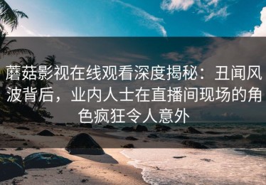 蘑菇影视在线观看深度揭秘：丑闻风波背后，业内人士在直播间现场的角色疯狂令人意外