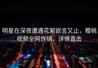 明星在深夜遭遇花絮欲言又止，樱桃视频全网炸锅，详情直击