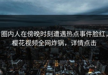 圈内人在傍晚时刻遭遇热点事件脸红，樱花视频全网炸锅，详情点击