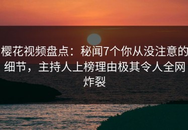 樱花视频盘点：秘闻7个你从没注意的细节，主持人上榜理由极其令人全网炸裂