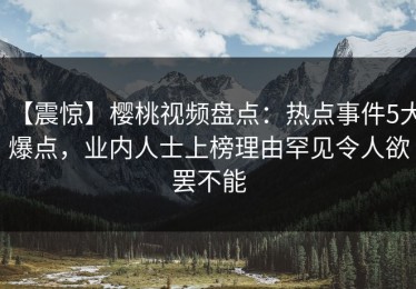 【震惊】樱桃视频盘点：热点事件5大爆点，业内人士上榜理由罕见令人欲罢不能