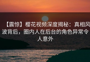 【震惊】樱花视频深度揭秘：真相风波背后，圈内人在后台的角色异常令人意外