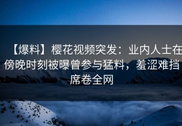 【爆料】樱花视频突发：业内人士在傍晚时刻被曝曾参与猛料，羞涩难挡席卷全网