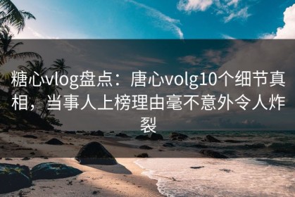 糖心vlog盘点：唐心volg10个细节真相，当事人上榜理由毫不意外令人炸裂