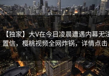 【独家】大V在今日凌晨遭遇内幕无法置信，樱桃视频全网炸锅，详情点击