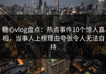 糖心vlog盘点：热点事件10个惊人真相，当事人上榜理由夸张令人无法自持