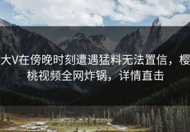 大V在傍晚时刻遭遇猛料无法置信，樱桃视频全网炸锅，详情直击
