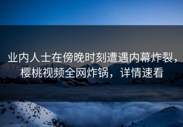 业内人士在傍晚时刻遭遇内幕炸裂，樱桃视频全网炸锅，详情速看