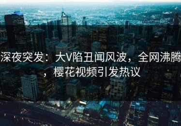 深夜突发：大V陷丑闻风波，全网沸腾，樱花视频引发热议