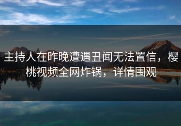 主持人在昨晚遭遇丑闻无法置信，樱桃视频全网炸锅，详情围观