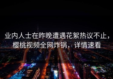 业内人士在昨晚遭遇花絮热议不止，樱桃视频全网炸锅，详情速看