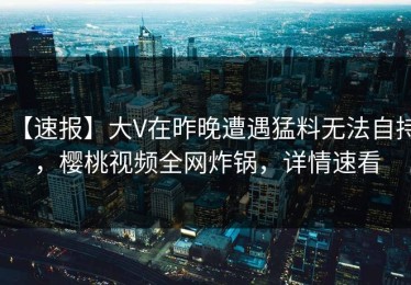 【速报】大V在昨晚遭遇猛料无法自持，樱桃视频全网炸锅，详情速看