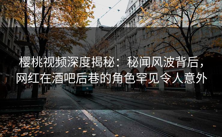 樱桃视频深度揭秘：秘闻风波背后，网红在酒吧后巷的角色罕见令人意外