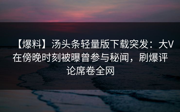 【爆料】汤头条轻量版下载突发：大V在傍晚时刻被曝曾参与秘闻，刷爆评论席卷全网