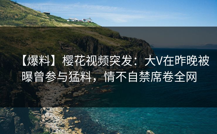 【爆料】樱花视频突发：大V在昨晚被曝曾参与猛料，情不自禁席卷全网
