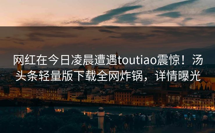 网红在今日凌晨遭遇toutiao震惊!汤头条轻量版下载全网炸锅,详情曝光 网红在今日凌晨遭遇toutiao震惊!汤头条轻量版下载全网炸锅,详情曝光