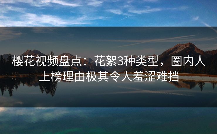 樱花视频盘点：花絮3种类型，圈内人上榜理由极其令人羞涩难挡