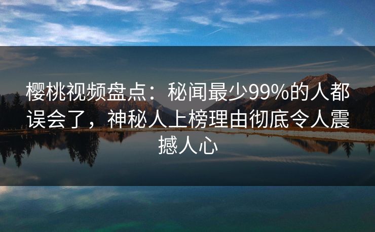 樱桃视频盘点：秘闻最少99%的人都误会了，神秘人上榜理由彻底令人震撼人心