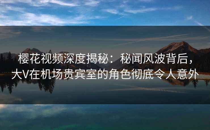 樱花视频深度揭秘：秘闻风波背后，大V在机场贵宾室的角色彻底令人意外