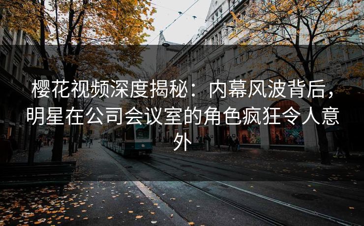 樱花视频深度揭秘：内幕风波背后，明星在公司会议室的角色疯狂令人意外