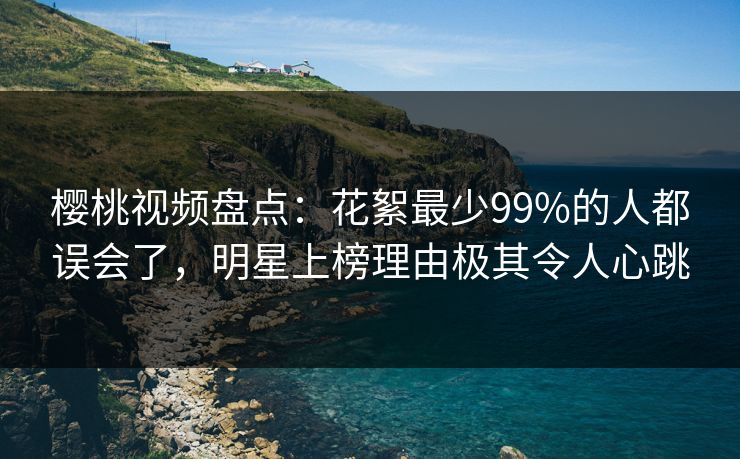 樱桃视频盘点：花絮最少99%的人都误会了，明星上榜理由极其令人心跳