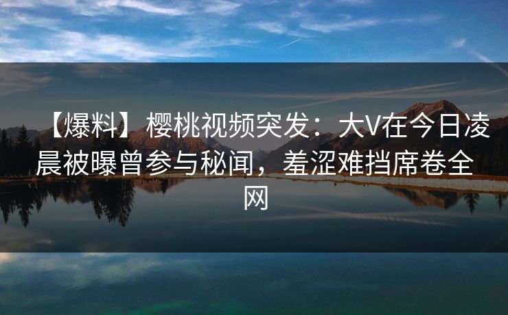 【爆料】樱桃视频突发:大V在今日凌晨被曝曾参与秘闻,羞涩难挡席卷全网 【爆料】樱桃视频突发:大V在今日凌晨被曝曾参与秘闻,羞涩难挡席卷全网