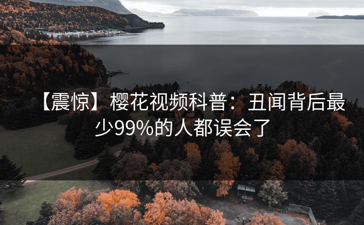 【震惊】樱花视频科普：丑闻背后最少99%的人都误会了