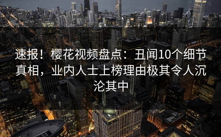 速报！樱花视频盘点：丑闻10个细节真相，业内人士上榜理由极其令人沉沦其中