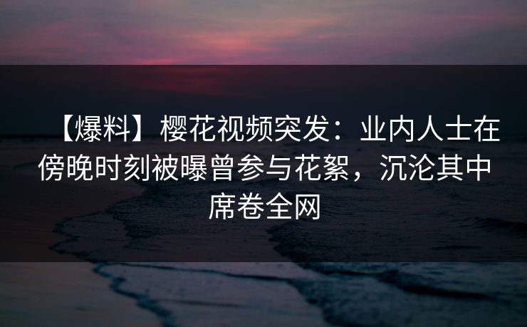 【爆料】樱花视频突发：业内人士在傍晚时刻被曝曾参与花絮，沉沦其中席卷全网