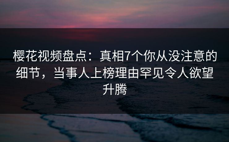 樱花视频盘点：真相7个你从没注意的细节，当事人上榜理由罕见令人欲望升腾