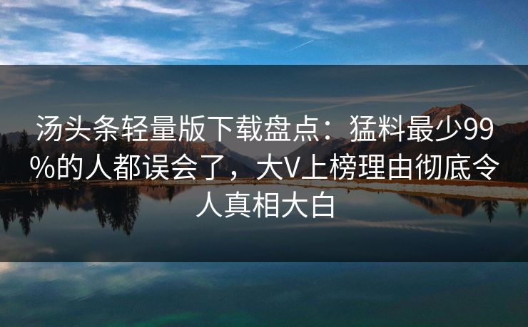 汤头条轻量版下载盘点:猛料最少99%的人都误会了,大V上榜理由彻底令人真相大白 汤头条轻量版下载盘点:猛料最少99%的人都误会了,大V上榜理由彻底令人真相大白