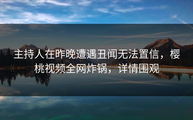 主持人在昨晚遭遇丑闻无法置信,樱桃视频全网炸锅,详情围观 主持人在昨晚遭遇丑闻无法置信,樱桃视频全网炸锅,详情围观