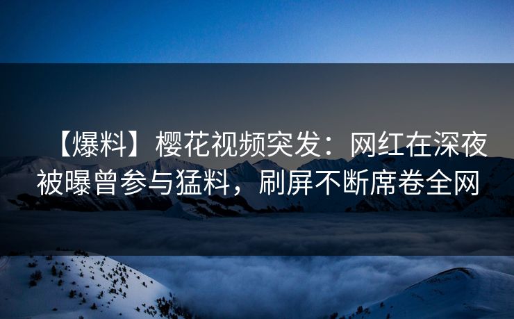 【爆料】樱花视频突发:网红在深夜被曝曾参与猛料,刷屏不断席卷全网 【爆料】樱花视频突发:网红在深夜被曝曾参与猛料,刷屏不断席卷全网