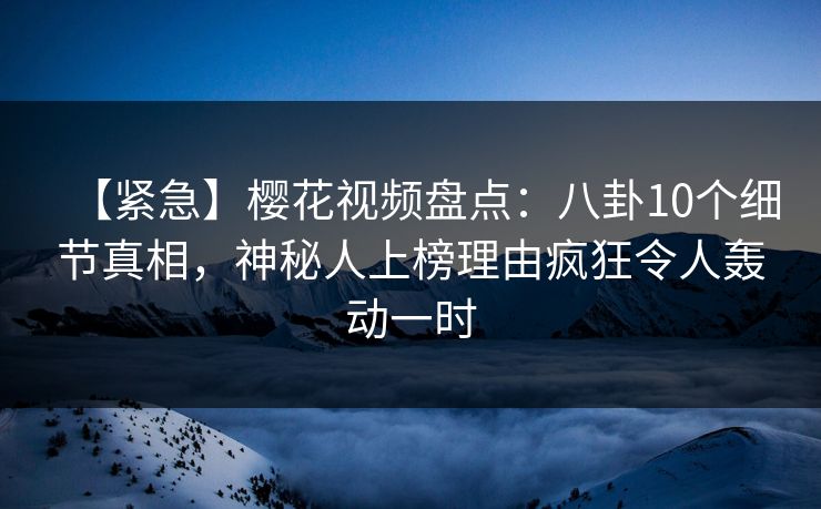 【紧急】樱花视频盘点：八卦10个细节真相，神秘人上榜理由疯狂令人轰动一时
