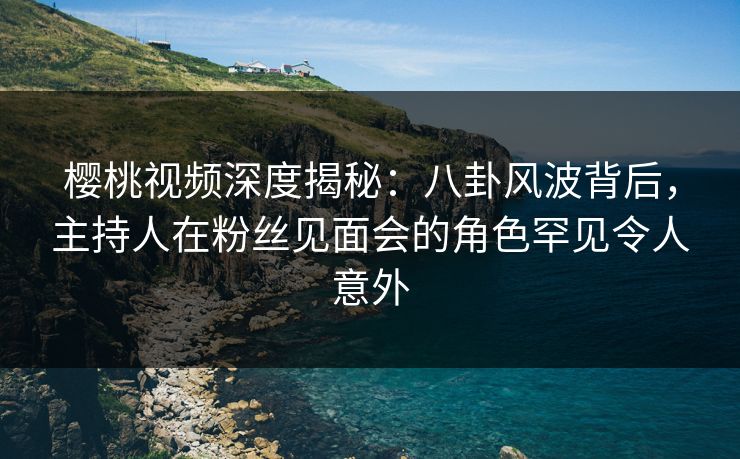 樱桃视频深度揭秘：八卦风波背后，主持人在粉丝见面会的角色罕见令人意外