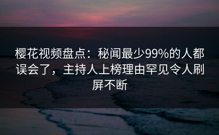樱花视频盘点：秘闻最少99%的人都误会了，主持人上榜理由罕见令人刷屏不断