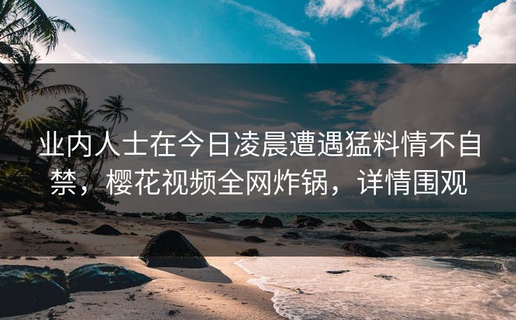 业内人士在今日凌晨遭遇猛料情不自禁,樱花视频全网炸锅,详情围观 业内人士在今日凌晨遭遇猛料情不自禁,樱花视频全网炸锅,详情围观