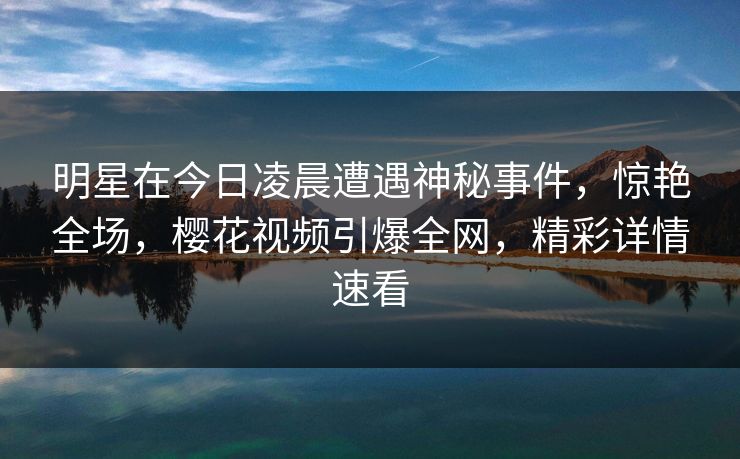 明星在今日凌晨遭遇神秘事件，惊艳全场，樱花视频引爆全网，精彩详情速看