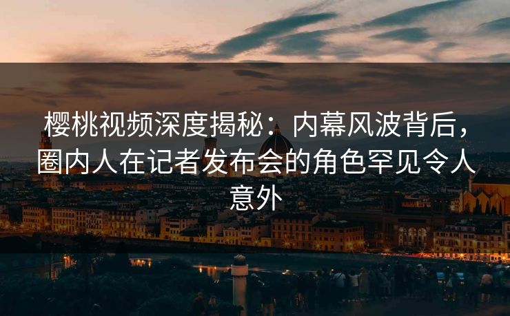 樱桃视频深度揭秘:内幕风波背后,圈内人在记者发布会的角色罕见令人意外 樱桃视频深度揭秘:内幕风波背后,圈内人在记者发布会的角色罕见令人意外