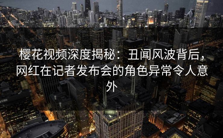 樱花视频深度揭秘：丑闻风波背后，网红在记者发布会的角色异常令人意外
