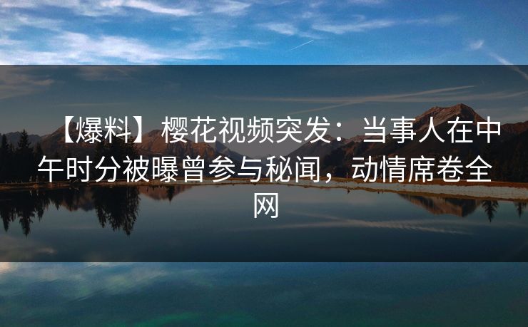 【爆料】樱花视频突发：当事人在中午时分被曝曾参与秘闻，动情席卷全网