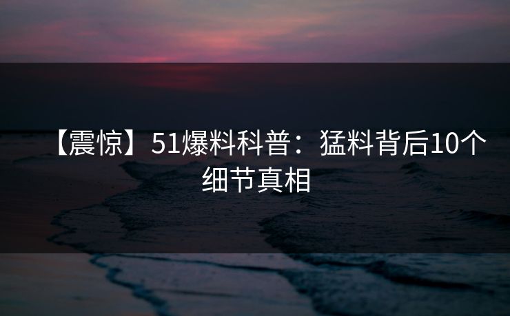【震惊】51爆料科普:猛料背后10个细节真相 【震惊】51爆料科普:猛料背后10个细节真相