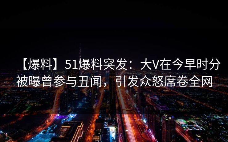 【爆料】51爆料突发：大V在今早时分被曝曾参与丑闻，引发众怒席卷全网