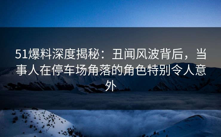 51爆料深度揭秘：丑闻风波背后，当事人在停车场角落的角色特别令人意外